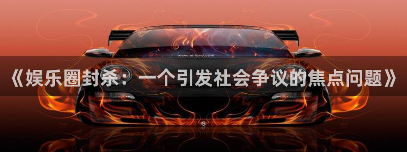奇亿娱乐：《娱乐圈封杀：一个引发社会争议的焦点问题》
