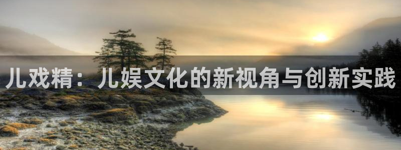 奇亿娱乐登录：儿戏精：儿娱文化的新视角与创新实践
